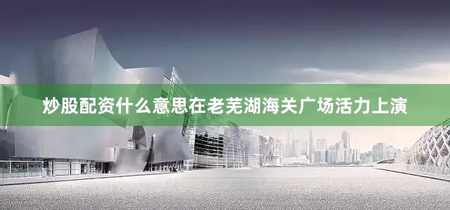 炒股配资什么意思在老芜湖海关广场活力上演
