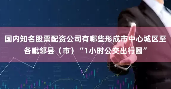 国内知名股票配资公司有哪些形成市中心城区至各毗邻县（市）“1小时公交出行圈”