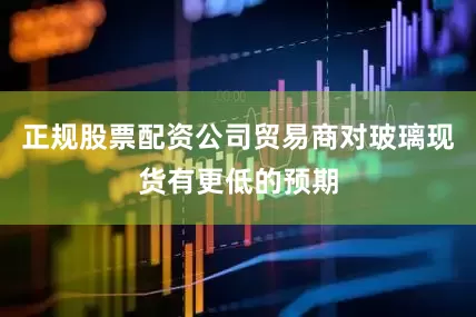 正规股票配资公司贸易商对玻璃现货有更低的预期