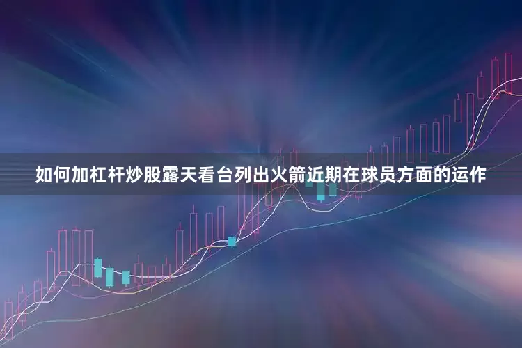 如何加杠杆炒股露天看台列出火箭近期在球员方面的运作
