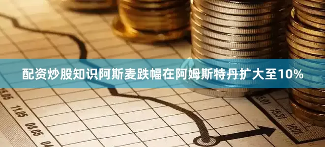 配资炒股知识阿斯麦跌幅在阿姆斯特丹扩大至10%