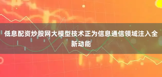 低息配资炒股网大模型技术正为信息通信领域注入全新动能