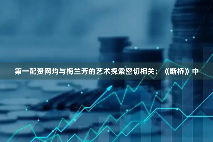 第一配资网均与梅兰芳的艺术探索密切相关：《断桥》中