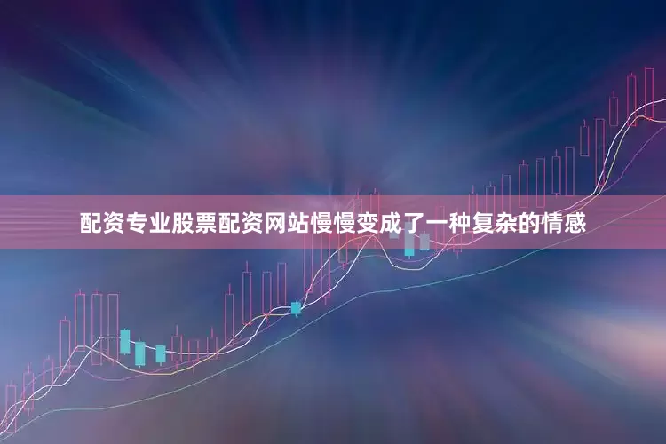 配资专业股票配资网站慢慢变成了一种复杂的情感