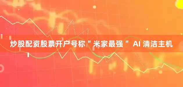 炒股配资股票开户号称＂米家最强＂ AI 清洁主机