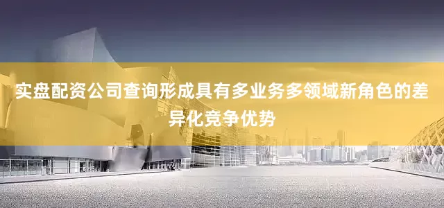 实盘配资公司查询形成具有多业务多领域新角色的差异化竞争优势