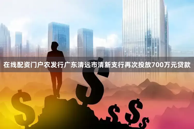 在线配资门户农发行广东清远市清新支行再次投放700万元贷款