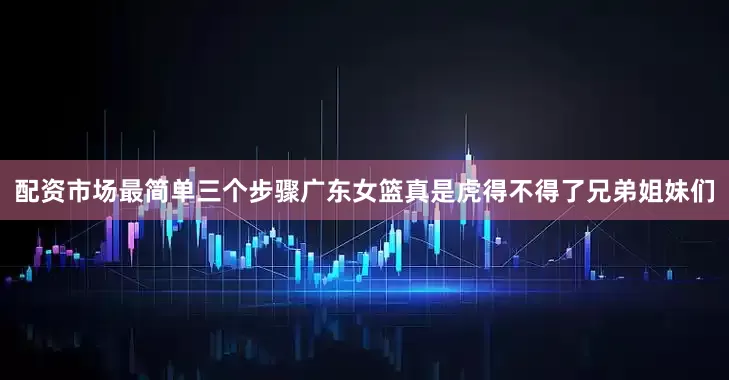 配资市场最简单三个步骤广东女篮真是虎得不得了兄弟姐妹们