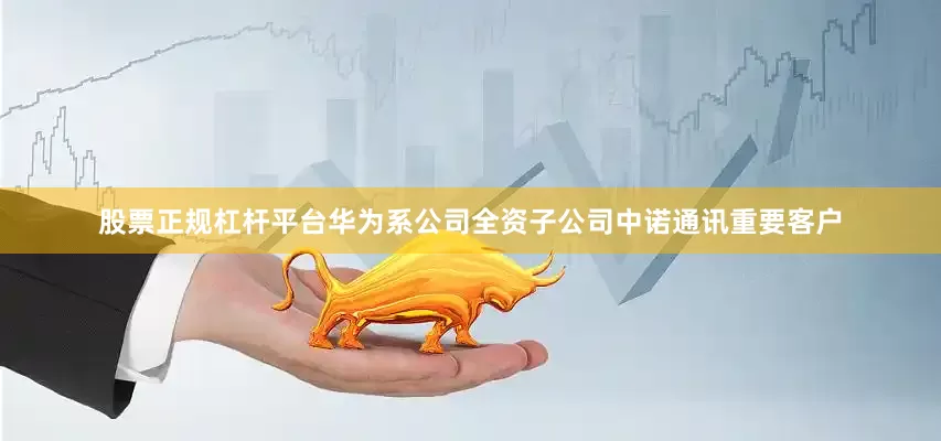股票正规杠杆平台华为系公司全资子公司中诺通讯重要客户