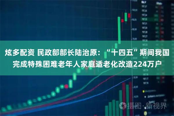 炫多配资 民政部部长陆治原：“十四五”期间我国完成特殊困难老年人家庭适老化改造224万户