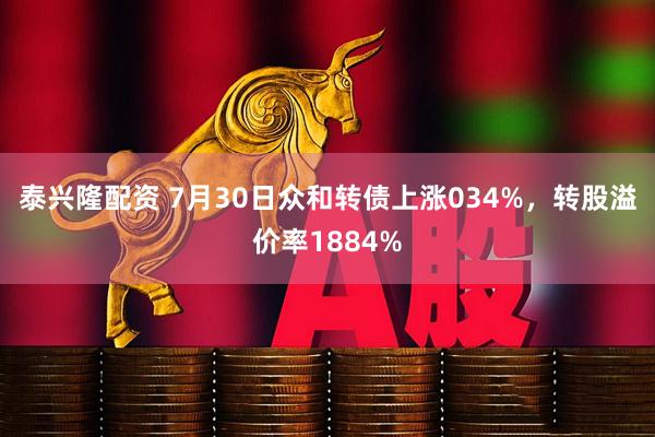 泰兴隆配资 7月30日众和转债上涨034%，转股溢价率1884%